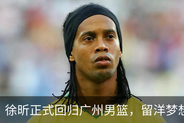 徐昕正式回归广州男篮，留洋梦想暂时搁浅，朱芳雨送上祝福